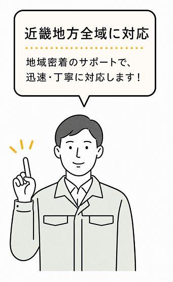 近畿地方全域に対応 地域密着のサポートで、迅速・丁寧に対応します！