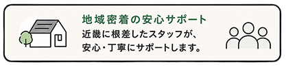 地域密着の安心サポート 近畿に根差したスタッフが、安心・丁寧にサポートします。